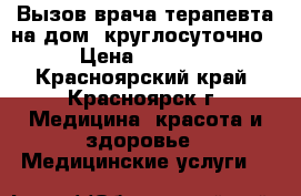 Вызов врача-терапевта на дом, круглосуточно › Цена ­ 2 000 - Красноярский край, Красноярск г. Медицина, красота и здоровье » Медицинские услуги   